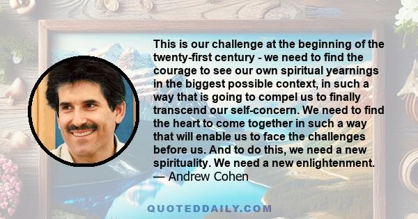 This is our challenge at the beginning of the twenty-first century - we need to find the courage to see our own spiritual yearnings in the biggest possible context, in such a way that is going to compel us to finally