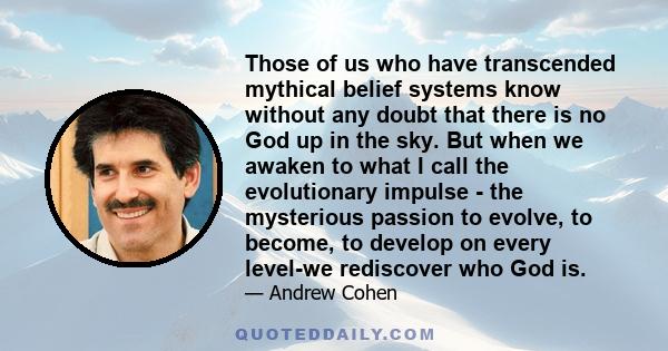 Those of us who have transcended mythical belief systems know without any doubt that there is no God up in the sky. But when we awaken to what I call the evolutionary impulse - the mysterious passion to evolve, to