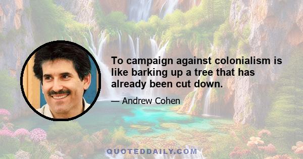 To campaign against colonialism is like barking up a tree that has already been cut down.