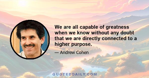 We are all capable of greatness when we know without any doubt that we are directly connected to a higher purpose.