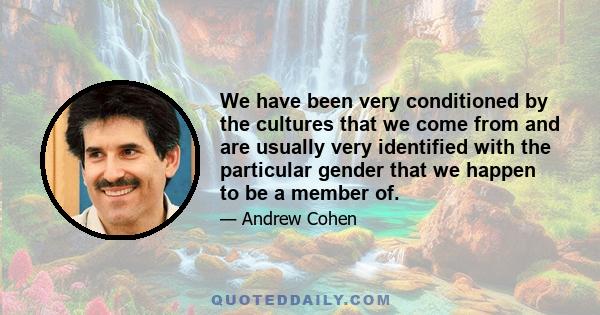 We have been very conditioned by the cultures that we come from and are usually very identified with the particular gender that we happen to be a member of.