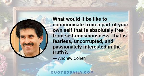 What would it be like to communicate from a part of your own self that is absolutely free from self-consciousness, that is fearless, uncorrupted, and passionately interested in the truth?.