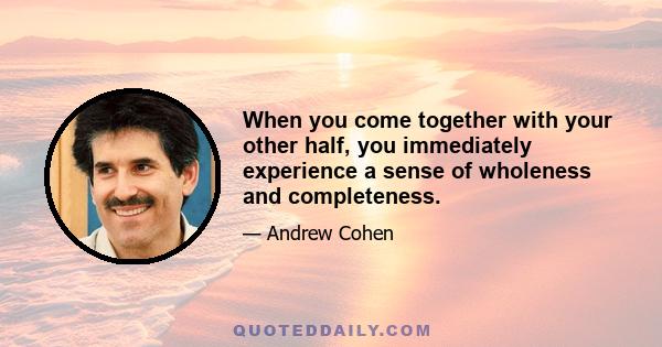 When you come together with your other half, you immediately experience a sense of wholeness and completeness.