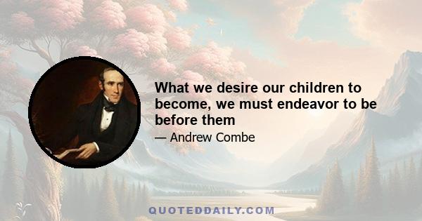 What we desire our children to become, we must endeavor to be before them