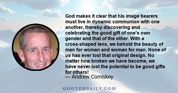 God makes it clear that his image bearers must live in dynamic communion with one another, thereby discovering and celebrating the good gift of one's own gender and that of the other. With a cross-shaped lens, we behold 