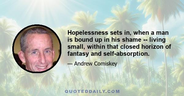 Hopelessness sets in, when a man is bound up in his shame -- living small, within that closed horizon of fantasy and self-absorption.