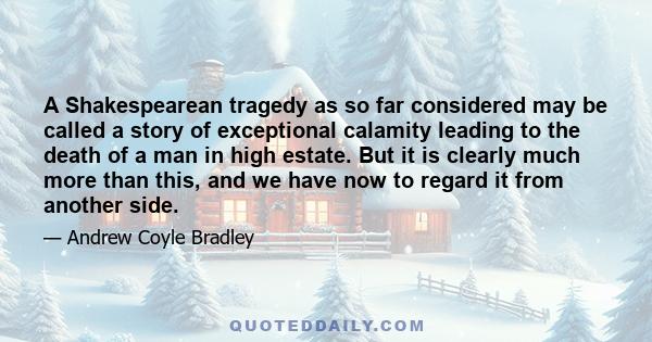 A Shakespearean tragedy as so far considered may be called a story of exceptional calamity leading to the death of a man in high estate. But it is clearly much more than this, and we have now to regard it from another