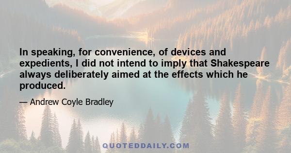 In speaking, for convenience, of devices and expedients, I did not intend to imply that Shakespeare always deliberately aimed at the effects which he produced.