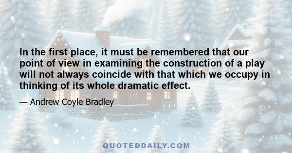 In the first place, it must be remembered that our point of view in examining the construction of a play will not always coincide with that which we occupy in thinking of its whole dramatic effect.