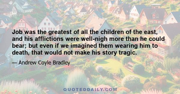 Job was the greatest of all the children of the east, and his afflictions were well-nigh more than he could bear; but even if we imagined them wearing him to death, that would not make his story tragic.