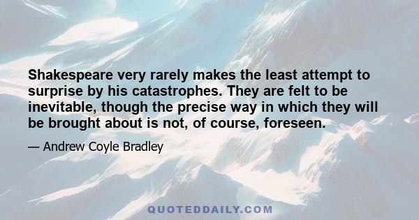 Shakespeare very rarely makes the least attempt to surprise by his catastrophes. They are felt to be inevitable, though the precise way in which they will be brought about is not, of course, foreseen.