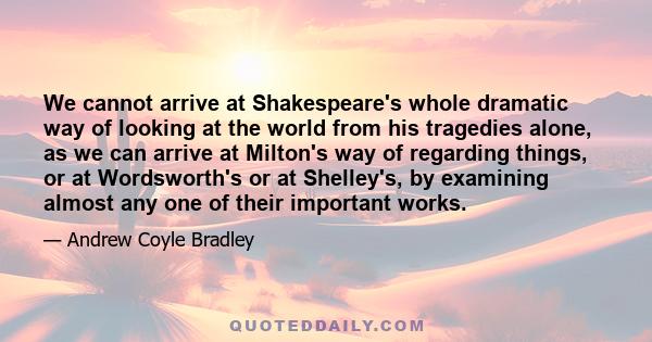 We cannot arrive at Shakespeare's whole dramatic way of looking at the world from his tragedies alone, as we can arrive at Milton's way of regarding things, or at Wordsworth's or at Shelley's, by examining almost any