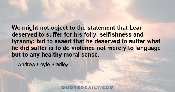 We might not object to the statement that Lear deserved to suffer for his folly, selfishness and tyranny; but to assert that he deserved to suffer what he did suffer is to do violence not merely to language but to any