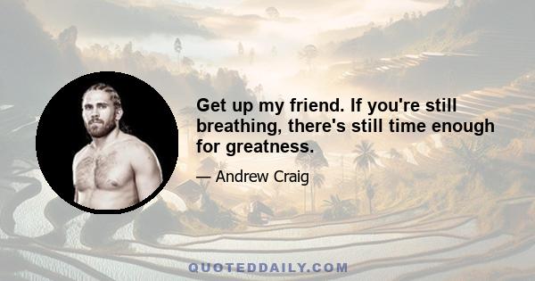 Get up my friend. If you're still breathing, there's still time enough for greatness.