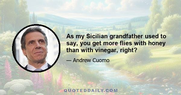 As my Sicilian grandfather used to say, you get more flies with honey than with vinegar, right?