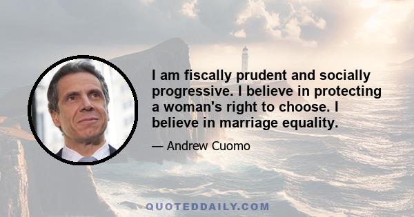 I am fiscally prudent and socially progressive. I believe in protecting a woman's right to choose. I believe in marriage equality.