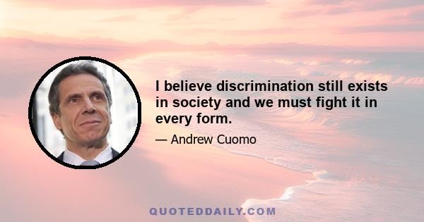 I believe discrimination still exists in society and we must fight it in every form.