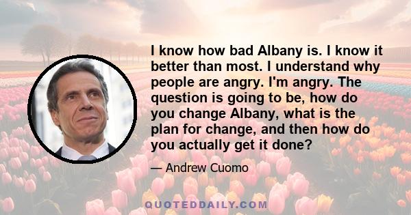 I know how bad Albany is. I know it better than most. I understand why people are angry. I'm angry. The question is going to be, how do you change Albany, what is the plan for change, and then how do you actually get it 