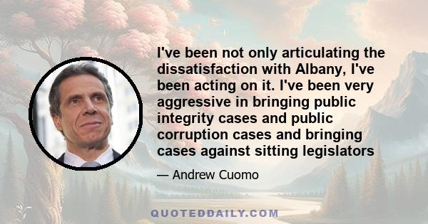 I've been not only articulating the dissatisfaction with Albany, I've been acting on it. I've been very aggressive in bringing public integrity cases and public corruption cases and bringing cases against sitting