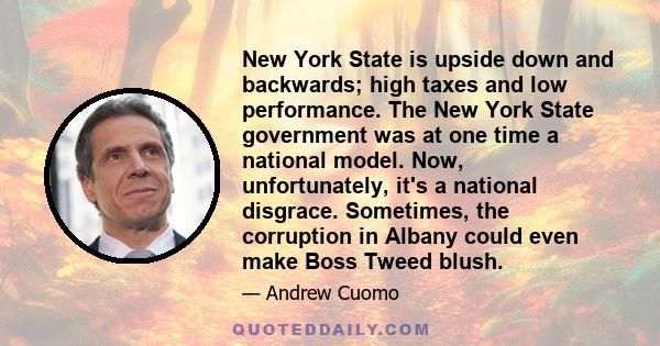 New York State is upside down and backwards; high taxes and low performance. The New York State government was at one time a national model. Now, unfortunately, it's a national disgrace. Sometimes, the corruption in