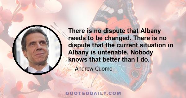 There is no dispute that Albany needs to be changed. There is no dispute that the current situation in Albany is untenable. Nobody knows that better than I do.