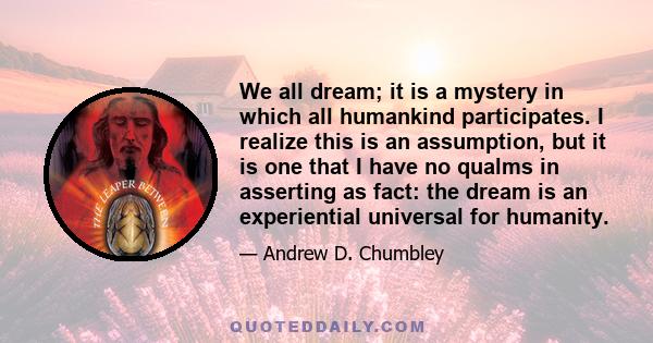 We all dream; it is a mystery in which all humankind participates. I realize this is an assumption, but it is one that I have no qualms in asserting as fact: the dream is an experiential universal for humanity.