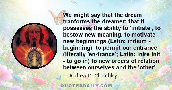 We might say that the dream tranforms the dreamer; that it possesses the ability to 'initiate', to bestow new meaning, to motivate new beginnings (Latin: initium - beginning), to permit our entrance (literally