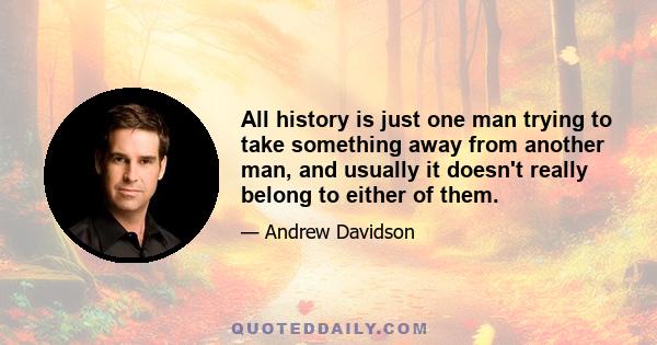 All history is just one man trying to take something away from another man, and usually it doesn't really belong to either of them.