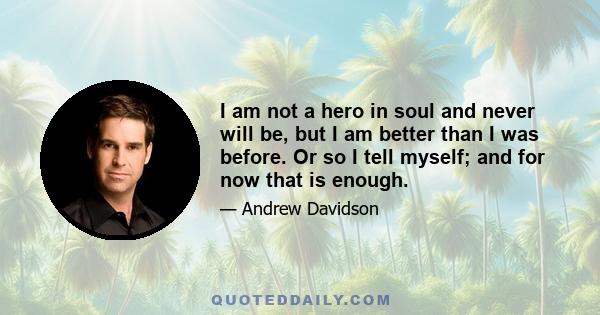 I am not a hero in soul and never will be, but I am better than I was before. Or so I tell myself; and for now that is enough.