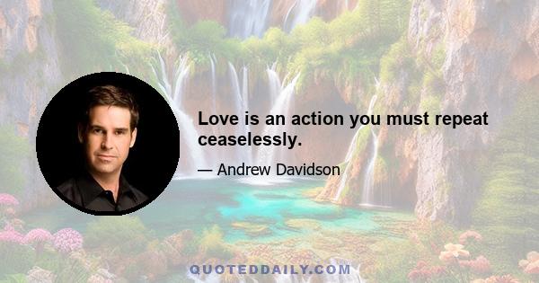 Love is an action you must repeat ceaselessly.