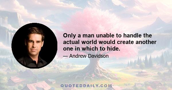 Only a man unable to handle the actual world would create another one in which to hide.