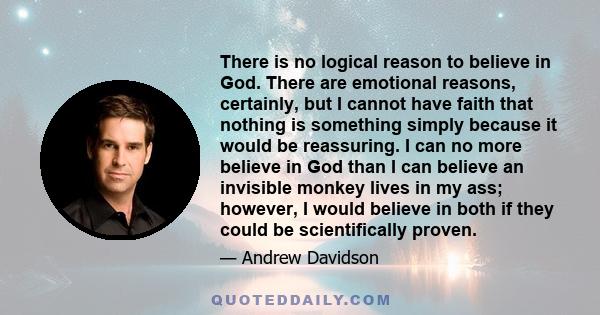 There is no logical reason to believe in God. There are emotional reasons, certainly, but I cannot have faith that nothing is something simply because it would be reassuring. I can no more believe in God than I can