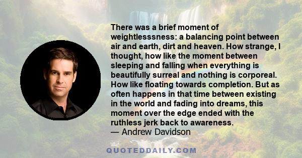 There was a brief moment of weightlesssness: a balancing point between air and earth, dirt and heaven. How strange, I thought, how like the moment between sleeping and falling when everything is beautifully surreal and