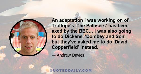 An adaptation I was working on of Trollope's 'The Pallisers' has been axed by the BBC... I was also going to do Dickens' 'Dombey and Son' but they've asked me to do 'David Copperfield' instead.