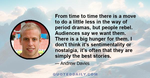 From time to time there is a move to do a little less in the way of period dramas, but people rebel. Audiences say we want them. There is a big hunger for them. I don't think it's sentimentality or nostalgia, it's often 