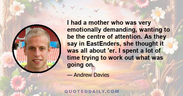 I had a mother who was very emotionally demanding, wanting to be the centre of attention. As they say in EastEnders, she thought it was all about 'er. I spent a lot of time trying to work out what was going on.