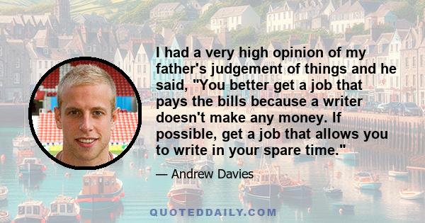 I had a very high opinion of my father's judgement of things and he said, You better get a job that pays the bills because a writer doesn't make any money. If possible, get a job that allows you to write in your spare