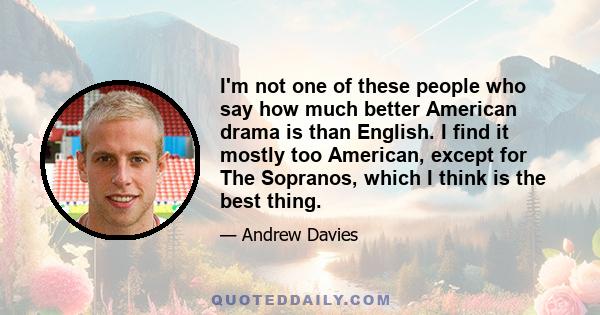 I'm not one of these people who say how much better American drama is than English. I find it mostly too American, except for The Sopranos, which I think is the best thing.