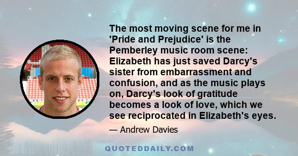 The most moving scene for me in 'Pride and Prejudice' is the Pemberley music room scene: Elizabeth has just saved Darcy's sister from embarrassment and confusion, and as the music plays on, Darcy's look of gratitude