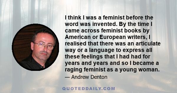 I think I was a feminist before the word was invented. By the time I came across feminist books by American or European writers, I realised that there was an articulate way or a language to express all these feelings