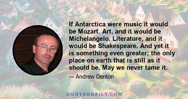 If Antarctica were music it would be Mozart. Art, and it would be Michelangelo. Literature, and it would be Shakespeare. And yet it is something even greater; the only place on earth that is still as it should be. May