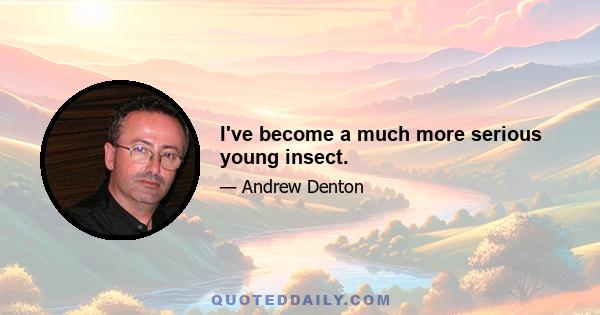 I've become a much more serious young insect.