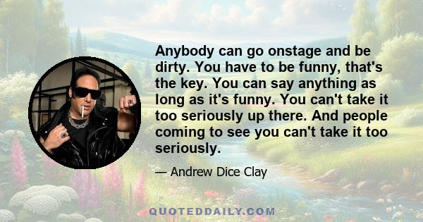 Anybody can go onstage and be dirty. You have to be funny, that's the key. You can say anything as long as it's funny. You can't take it too seriously up there. And people coming to see you can't take it too seriously.