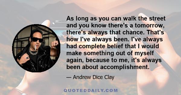 As long as you can walk the street and you know there's a tomorrow, there's always that chance. That's how I've always been. I've always had complete belief that I would make something out of myself again, because to