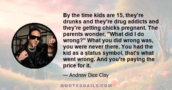 By the time kids are 15, they're drunks and they're drug addicts and they're getting chicks pregnant. The parents wonder, What did I do wrong? What you did wrong was, you were never there. You had the kid as a status