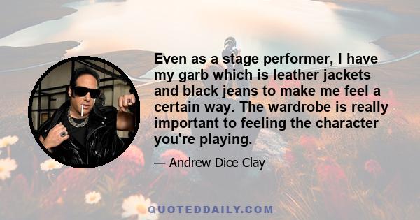 Even as a stage performer, I have my garb which is leather jackets and black jeans to make me feel a certain way. The wardrobe is really important to feeling the character you're playing.