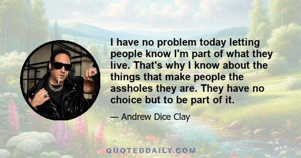 I have no problem today letting people know I'm part of what they live. That's why I know about the things that make people the assholes they are. They have no choice but to be part of it.