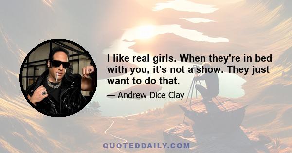 I like real girls. When they're in bed with you, it's not a show. They just want to do that.