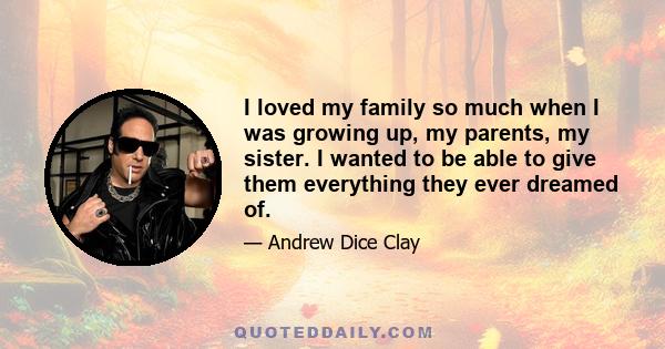 I loved my family so much when I was growing up, my parents, my sister. I wanted to be able to give them everything they ever dreamed of.