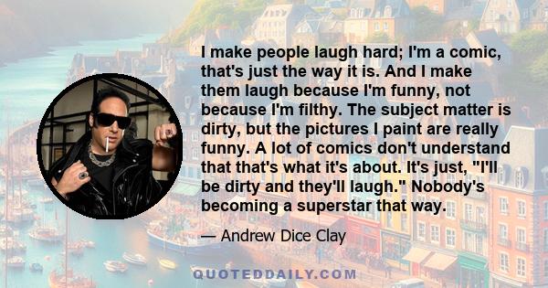 I make people laugh hard; I'm a comic, that's just the way it is. And I make them laugh because I'm funny, not because I'm filthy. The subject matter is dirty, but the pictures I paint are really funny. A lot of comics